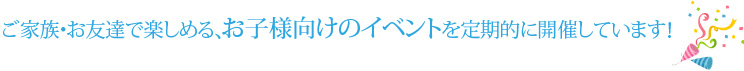ご家族・お友達で楽しめる、お子様向けのイベントを定期的に開催しています