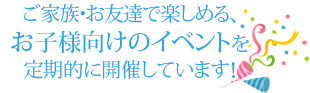 ご家族・お友達で楽しめる、お子様向けのイベントを定期的に開催しています