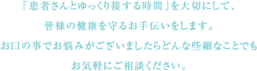 「患者さんとゆっくり接する時間」を大切にして、皆様の健康を守るお手伝いをします。お口の事でお悩みがございましたらどんな些細なことでもお気軽にご相談ください。