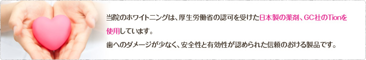 当院のホワイトニングは、厚生労働省の認可を受けた日本製の薬剤、GC社のTionを使用しています。