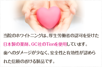 当院のホワイトニングは、厚生労働省の認可を受けた日本製の薬剤、GC社のTionを使用しています。